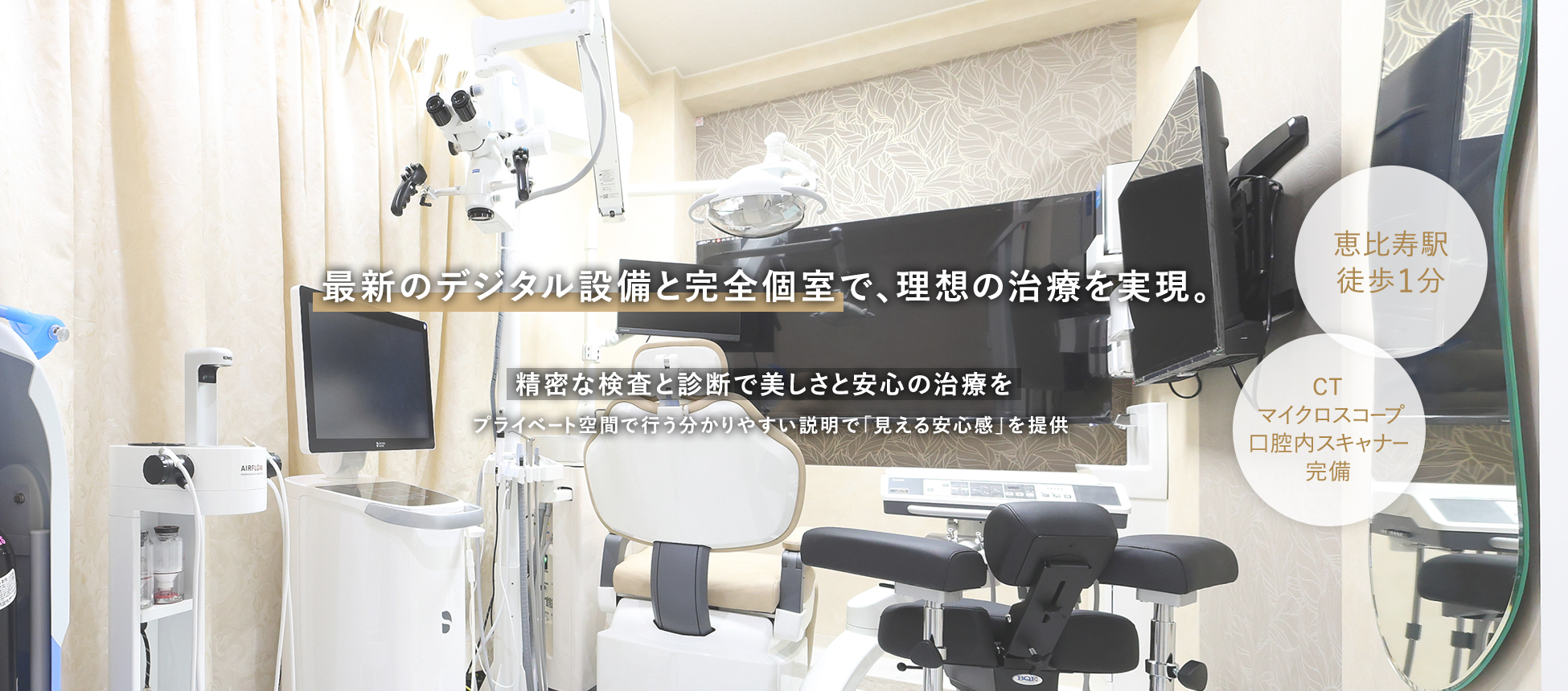 最新のデジタル設備と完全個室で、理想の治療を実現。 精密な検査と診断で美しさと安心の治療を プライベート空間で行う分かりやすい説明で「見える安心感」を提供 恵比寿駅徒歩1分 CT/マイクロスコープ/口腔内スキャナー完備