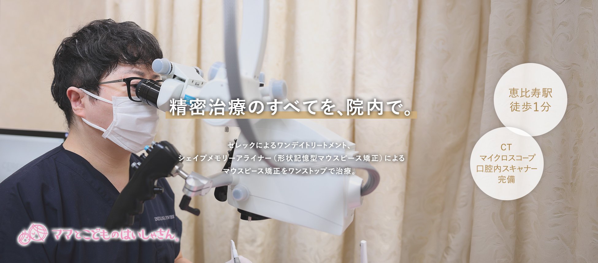 精密治療のすべてを、院内で。セレックによるワンデイトリートメント、シェイプメモリーアライナー（形状記憶型マウスピース矯正）によるマウスピース矯正をワンストップで治療。 恵比寿駅徒歩1分 CT/マイクロスコープ/口腔内スキャナー完備